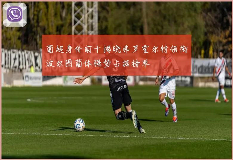 葡超身价前十揭晓弗罗霍尔特领衔波尔图葡体强势占据榜单