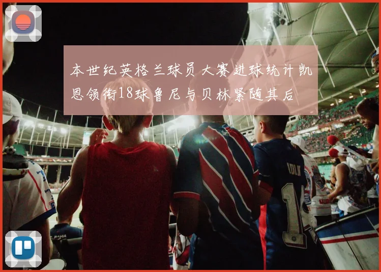 本世纪英格兰球员大赛进球统计凯恩领衔18球鲁尼与贝林紧随其后