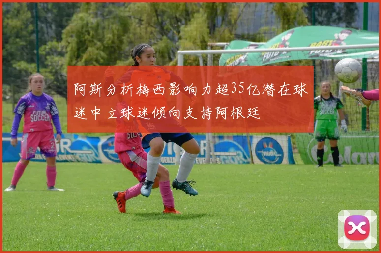 阿斯分析梅西影响力超35亿潜在球迷中立球迷倾向支持阿根廷