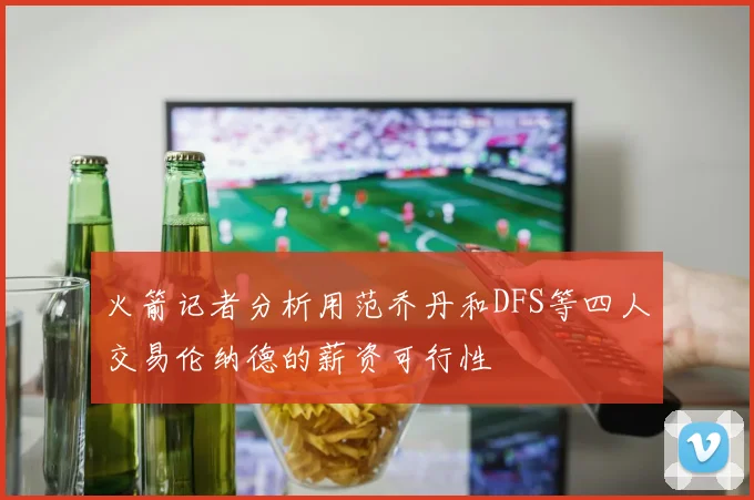 火箭记者分析用范乔丹和DFS等四人交易伦纳德的薪资可行性