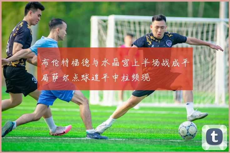 布伦特福德与水晶宫上半场战成平局萨尔点球追平中柱频现