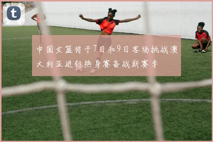 中国女篮将于7日和9日客场挑战澳大利亚进行热身赛备战新赛季