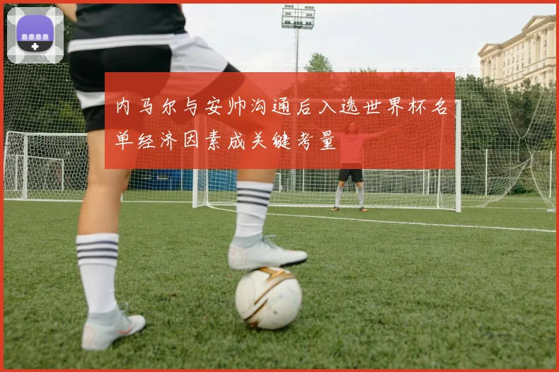 内马尔与安帅沟通后入选世界杯名单经济因素成关键考量