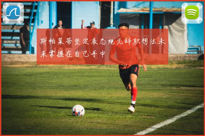 斯帕莱蒂坚定表态绝无辞职想法未来掌握在自己手中