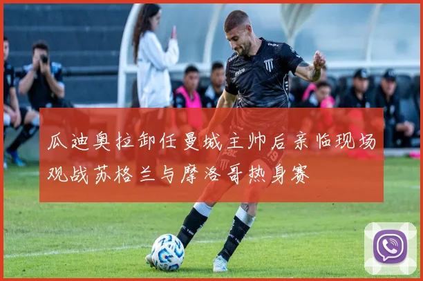 瓜迪奥拉卸任曼城主帅后亲临现场观战苏格兰与摩洛哥热身赛