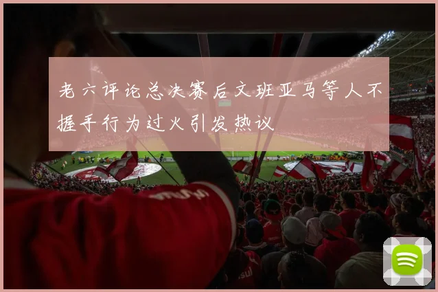 老六评论总决赛后文班亚马等人不握手行为过火引发热议