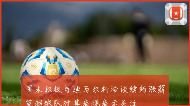 国米积极与迪马尔科洽谈续约涨薪英超球队对其表现表示关注