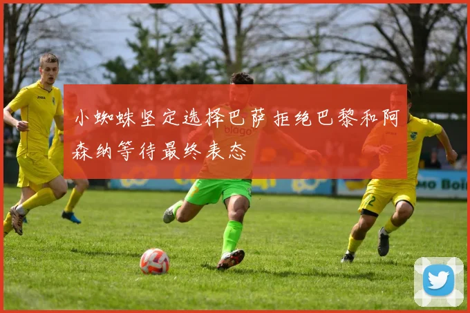 小蜘蛛坚定选择巴萨拒绝巴黎和阿森纳等待最终表态