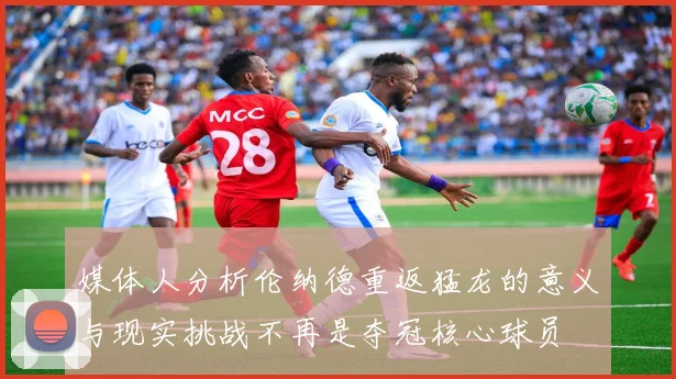 媒体人分析伦纳德重返猛龙的意义与现实挑战不再是夺冠核心球员