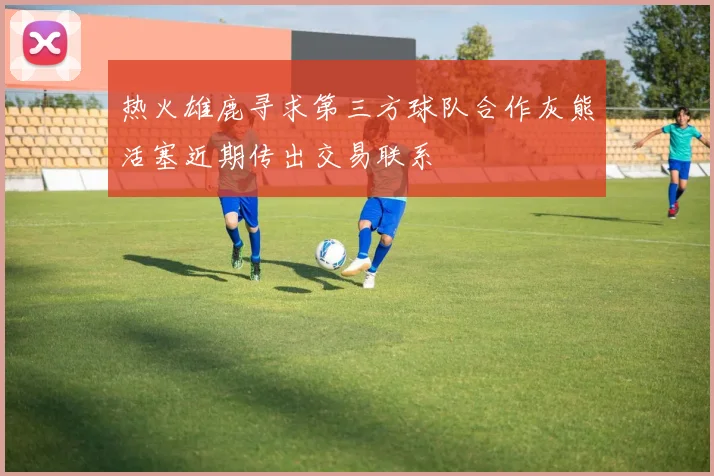 热火雄鹿寻求第三方球队合作灰熊活塞近期传出交易联系