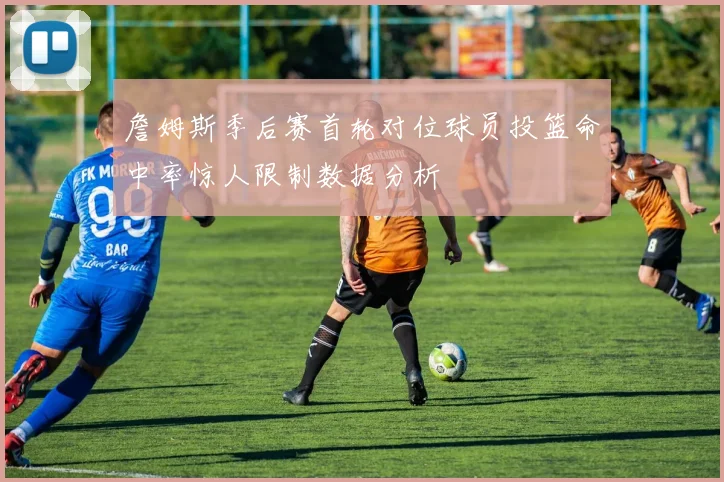 詹姆斯季后赛首轮对位球员投篮命中率惊人限制数据分析