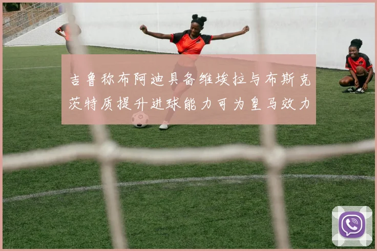 吉鲁称布阿迪具备维埃拉与布斯克茨特质提升进球能力可为皇马效力
