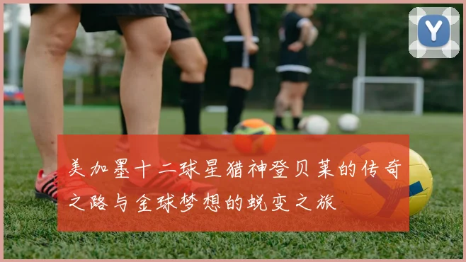 美加墨十二球星猎神登贝莱的传奇之路与金球梦想的蜕变之旅