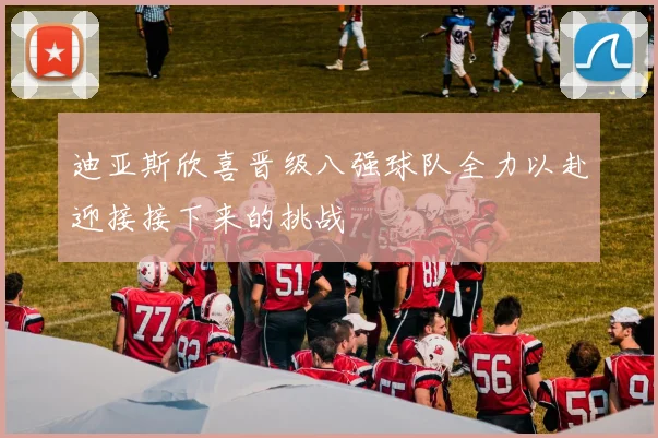 迪亚斯欣喜晋级八强球队全力以赴迎接接下来的挑战