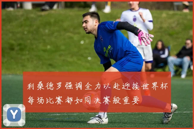 利桑德罗强调全力以赴迎接世界杯每场比赛都如同决赛般重要