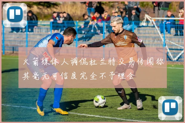 火箭媒体人调侃杜兰特交易传闻称其毫无可信度完全不予理会