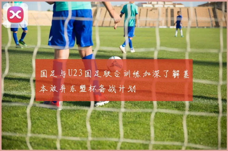 国足与U23国足联合训练加深了解基本放弃东盟杯备战计划