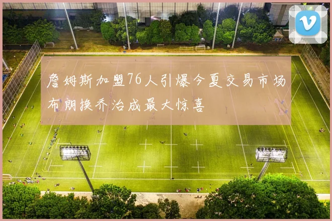 詹姆斯加盟76人引爆今夏交易市场布朗换乔治成最大惊喜