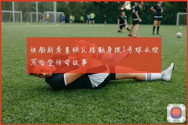 快船新秀基顿瓦格勒身披1号球衣续写哈登传奇故事