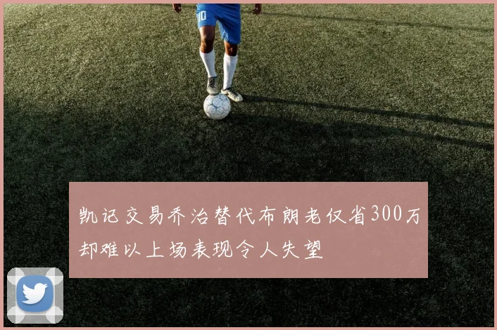 凯记交易乔治替代布朗老仅省300万却难以上场表现令人失望