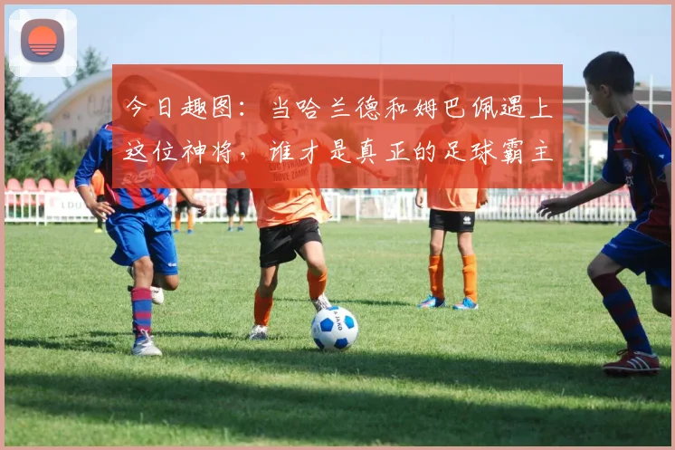 今日趣图：当哈兰德和姆巴佩遇上这位神将，谁才是真正的足球霸主