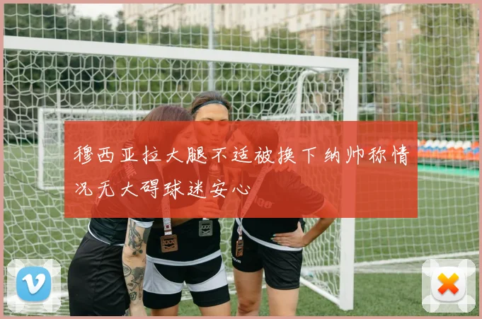 穆西亚拉大腿不适被换下纳帅称情况无大碍球迷安心
