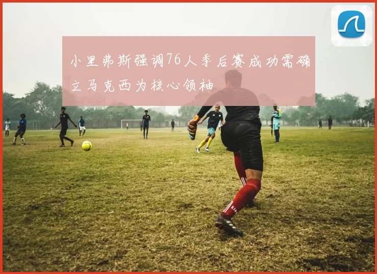 小里弗斯强调76人季后赛成功需确立马克西为核心领袖