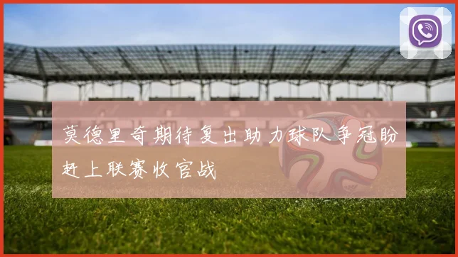 莫德里奇期待复出助力球队争冠盼赶上联赛收官战