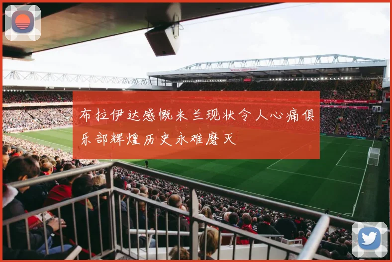 布拉伊达感慨米兰现状令人心痛俱乐部辉煌历史永难磨灭
