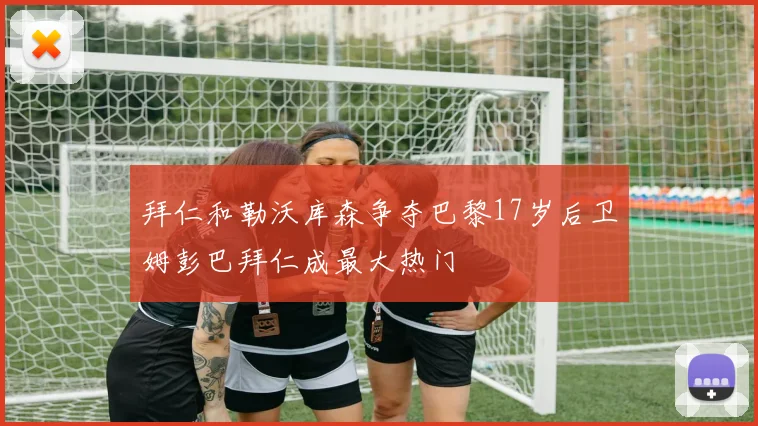 拜仁和勒沃库森争夺巴黎17岁后卫姆彭巴拜仁成最大热门