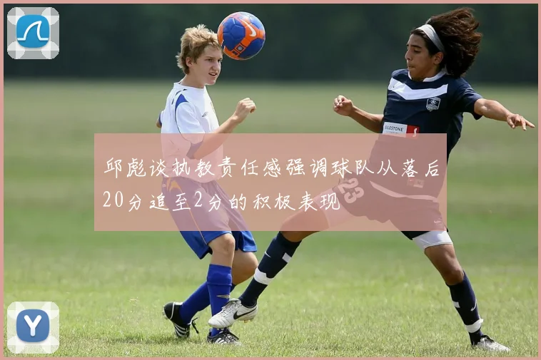 邱彪谈执教责任感强调球队从落后20分追至2分的积极表现