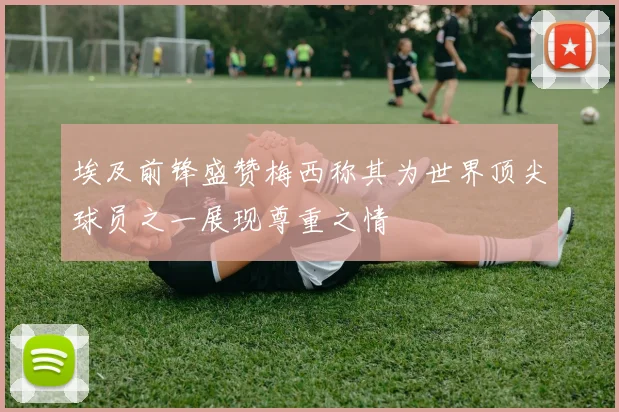 埃及前锋盛赞梅西称其为世界顶尖球员之一展现尊重之情